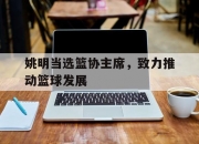 开运体育电脑版-姚明当选篮协主席，致力推动篮球发展的简单介绍