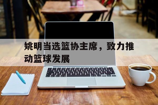 姚明当选篮协主席，致力推动篮球发展的简单介绍